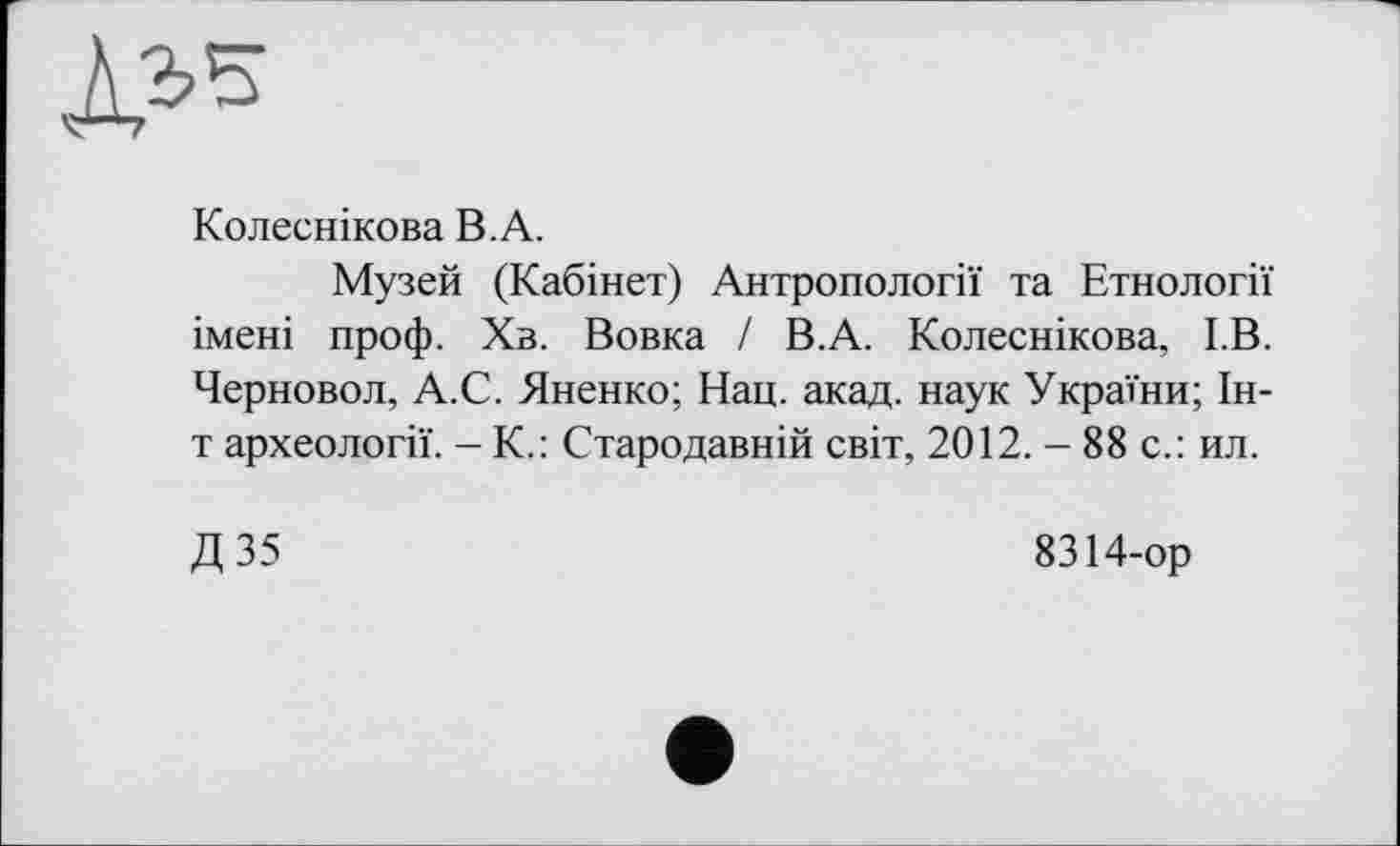 ﻿Л.Ь’З
Колесникова В.А.
Музей (Кабінет) Антропології та Етнології імені проф. Хв. Вовка / В.А. Колеснікова, І.В. Черновол, А.С. Яненко; Нац. акад, наук України; 1н-т археології. - К.: Стародавній світ, 2012. - 88 с.: ил.
Д 35
8314-ор